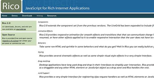 Rico is an open source JavaScript library for developing Rich Internet Applications (RIAs) that use Ajax. Rico uses the Prototype Javascript Framework library and the JSON standard.
