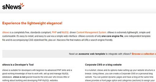 sNews is a free, standards compliant, PHP and MySQL driven Content Management System. sNews is extremely lightweight, simple and customizable. sNews is suitable for developers with beginner-to-advanced PHP skills and a good working knowledge of how to work with, set up and manage MySQL databases. sNews is not geared towards the end-user who knows little or nothing about building and developing PHP-MySQL Websites.